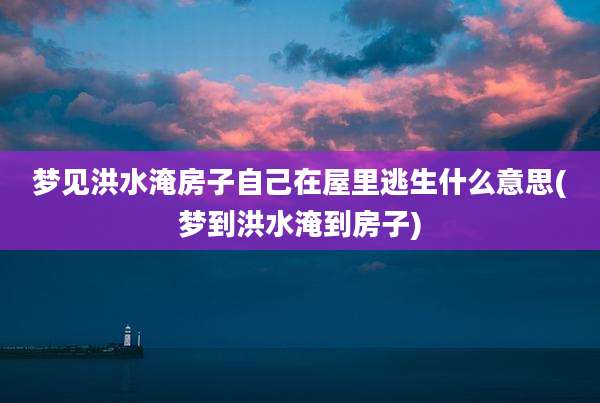 梦见洪水淹房子自己在屋里逃生什么意思(梦到洪水淹到房子)