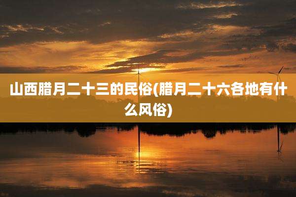 山西腊月二十三的民俗(腊月二十六各地有什么风俗)