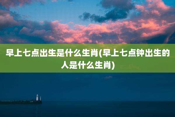 早上七点出生是什么生肖(早上七点钟出生的人是什么生肖)