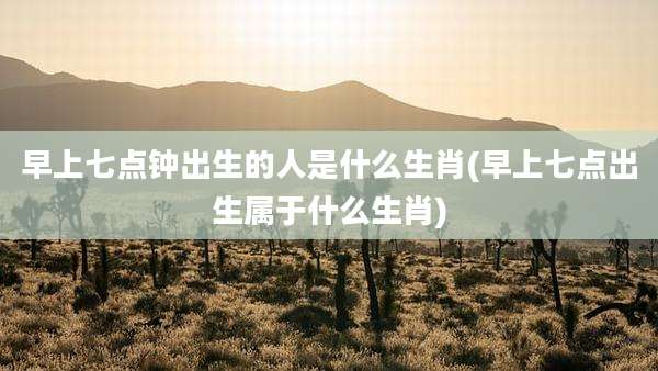 早上七点钟出生的人是什么生肖(早上七点出生属于什么生肖)