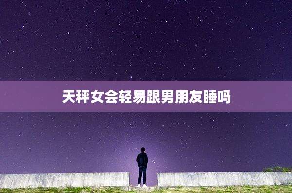 天秤女会轻易跟男朋友睡吗