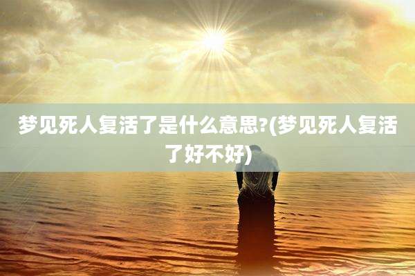 梦见死人复活了是什么意思?(梦见死人复活了好不好)
