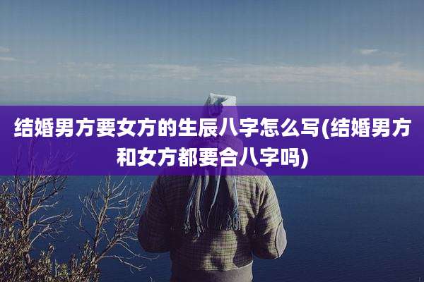 结婚男方要女方的生辰八字怎么写(结婚男方和女方都要合八字吗)