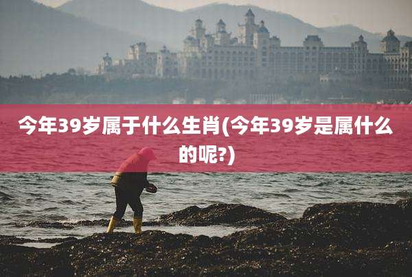 今年39岁属于什么生肖(今年39岁是属什么的呢?)