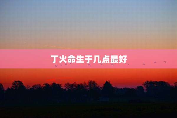 丁火命生于几点最好