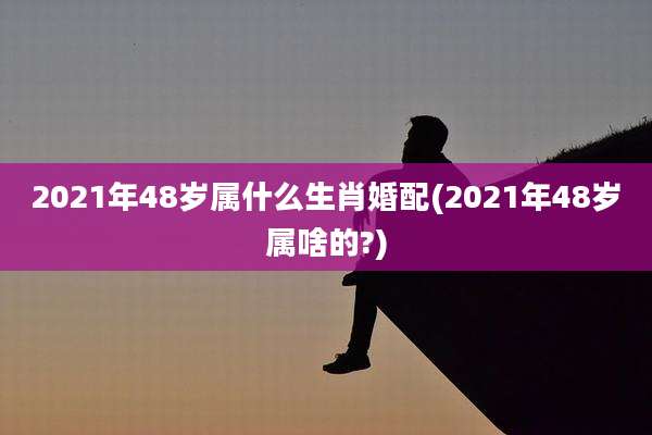 2021年48岁属什么生肖婚配(2021年48岁属啥的?)
