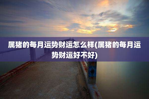 属猪的每月运势财运怎么样(属猪的每月运势财运好不好)