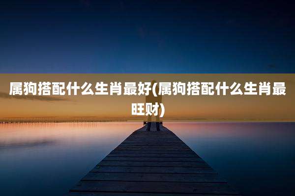 属狗搭配什么生肖最好(属狗搭配什么生肖最旺财)