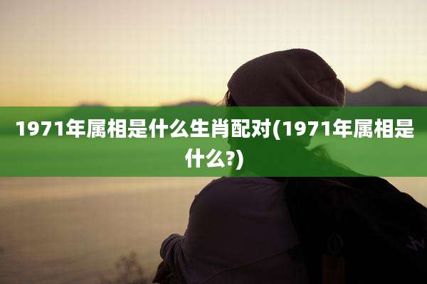 1971年属相是什么生肖配对(1971年属相是什么?)