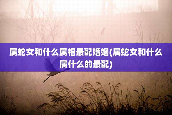 属蛇女和什么属相最配婚姻(属蛇女和什么属什么的最配)