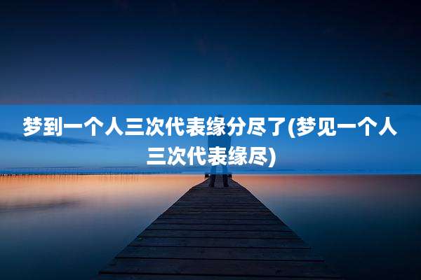 梦到一个人三次代表缘分尽了(梦见一个人三次代表缘尽)