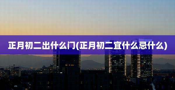 正月初二出什么门(正月初二宜什么忌什么)