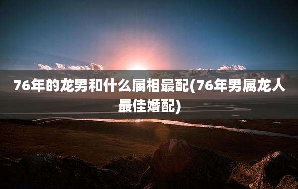 76年的龙男和什么属相最配(76年男属龙人最佳婚配)