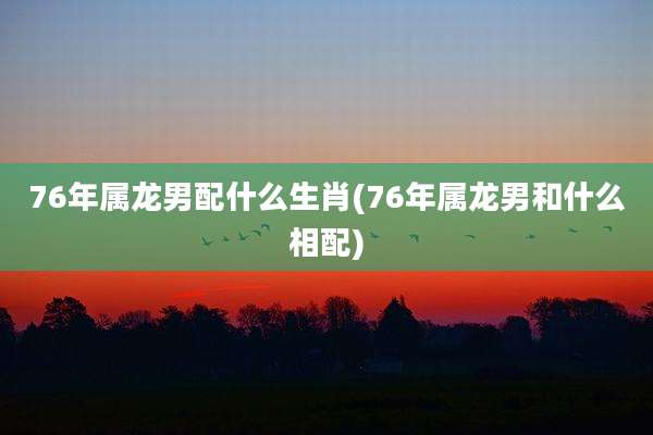 76年属龙男配什么生肖(76年属龙男和什么相配)
