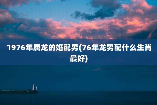 1976年属龙的婚配男(76年龙男配什么生肖最好)