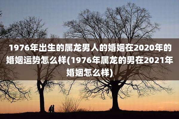 1976年出生的属龙男人的婚姻在2020年的婚姻运势怎么样(1976年属龙的男在2021年婚姻怎么样)