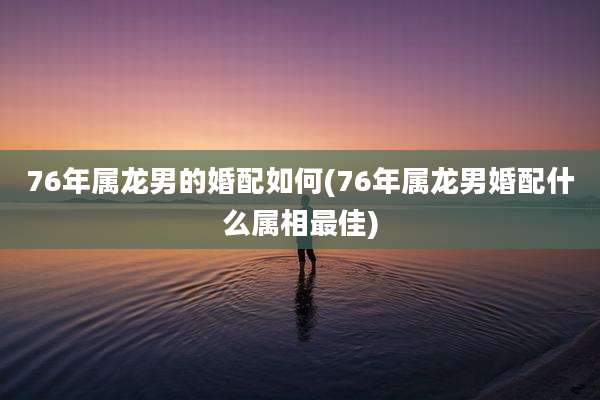 76年属龙男的婚配如何(76年属龙男婚配什么属相最佳)