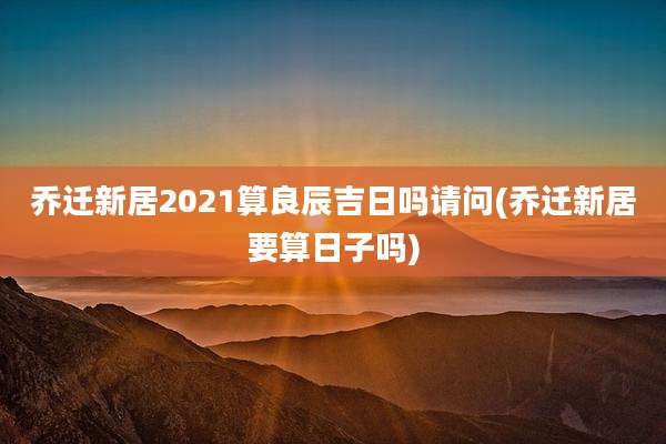 乔迁新居2021算良辰吉日吗请问(乔迁新居要算日子吗)