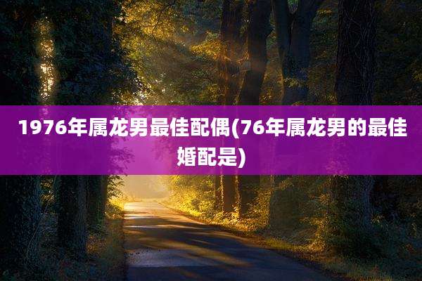 1976年属龙男最佳配偶(76年属龙男的最佳婚配是)
