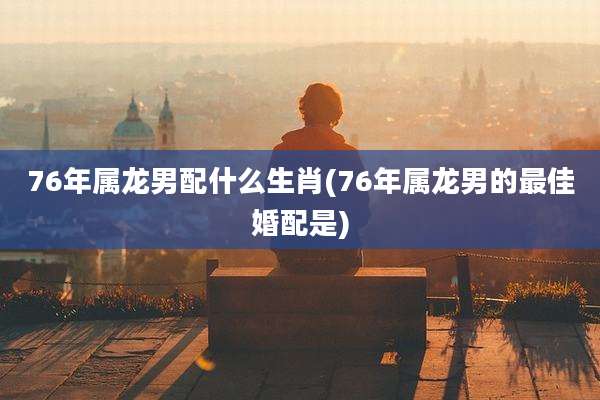 76年属龙男配什么生肖(76年属龙男的最佳婚配是)