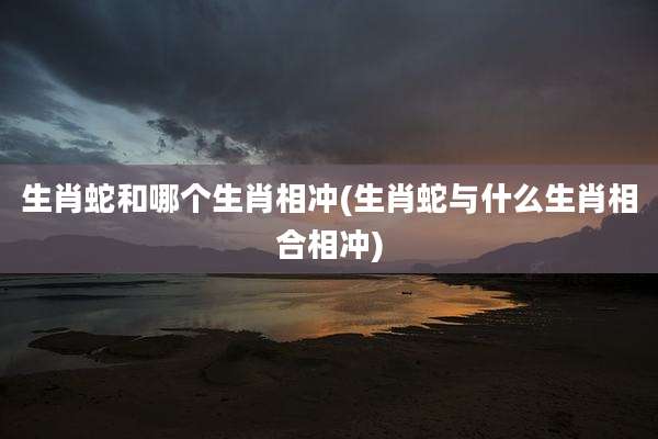 生肖蛇和哪个生肖相冲(生肖蛇与什么生肖相合相冲)