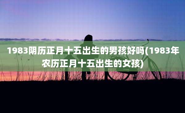 1983阴历正月十五出生的男孩好吗(1983年农历正月十五出生的女孩)