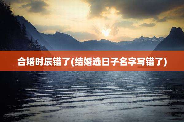 合婚时辰错了(结婚选日子名字写错了)