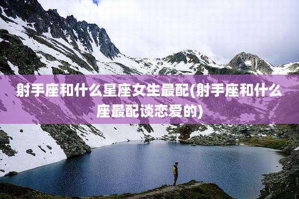 射手座和什么星座女生最配(射手座和什么座最配谈恋爱的)