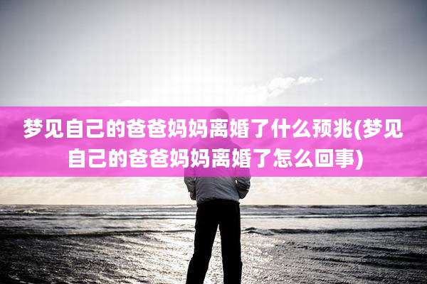 梦见自己的爸爸妈妈离婚了什么预兆(梦见自己的爸爸妈妈离婚了怎么回事)