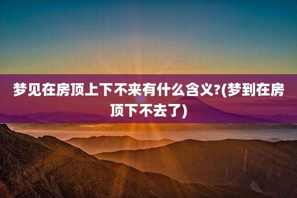 梦见在房顶上下不来有什么含义?(梦到在房顶下不去了)