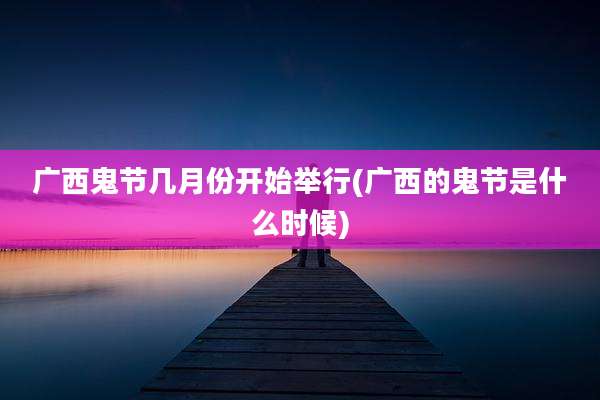 广西鬼节几月份开始举行(广西的鬼节是什么时候)