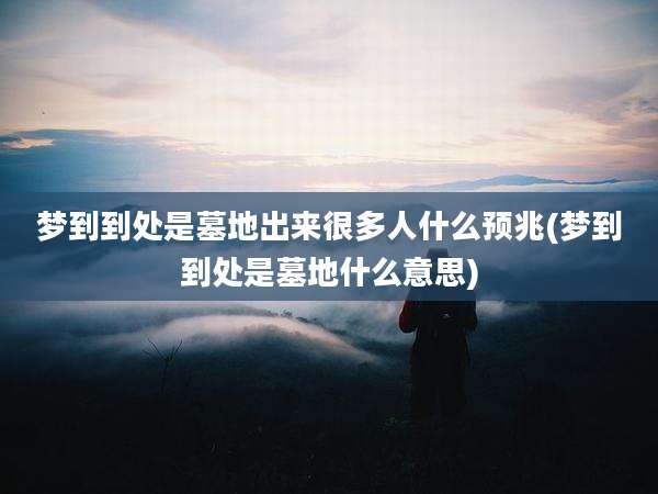 梦到到处是墓地出来很多人什么预兆(梦到到处是墓地什么意思)