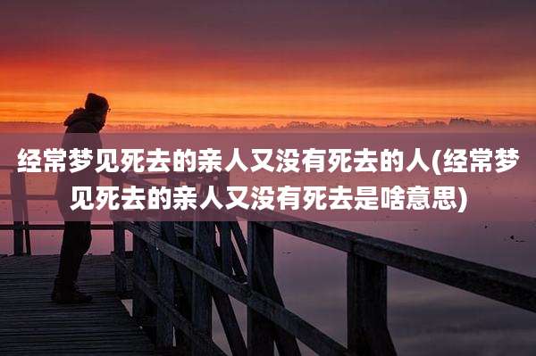 经常梦见死去的亲人又没有死去的人(经常梦见死去的亲人又没有死去是啥意思)