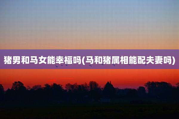 猪男和马女能幸福吗(马和猪属相能配夫妻吗)