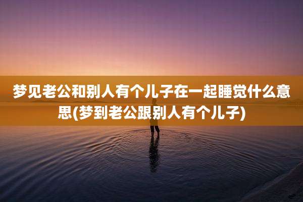 梦见老公和别人有个儿子在一起睡觉什么意思(梦到老公跟别人有个儿子)