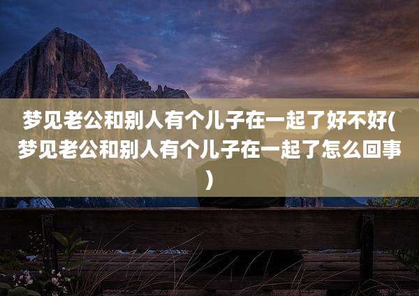 梦见老公和别人有个儿子在一起了好不好(梦见老公和别人有个儿子在一起了怎么回事)