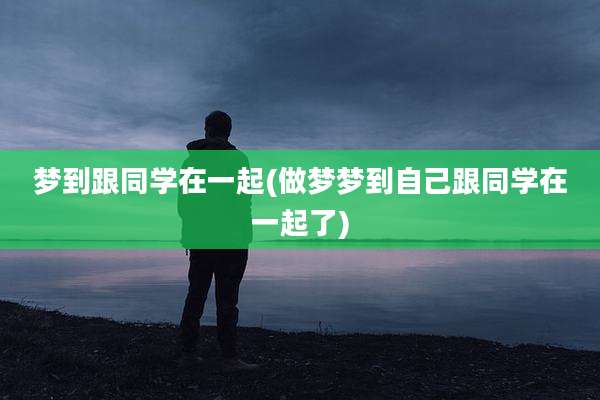 梦到跟同学在一起(做梦梦到自己跟同学在一起了)