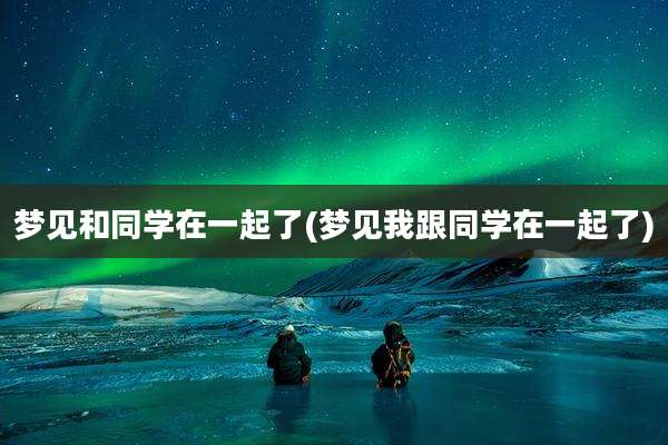 梦见和同学在一起了(梦见我跟同学在一起了)