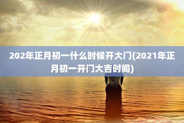 202年正月初一什么时候开大门(2021年正月初一开门大吉时间)