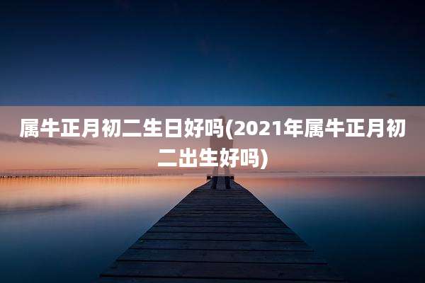 属牛正月初二生日好吗(2021年属牛正月初二出生好吗)