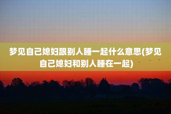 梦见自己媳妇跟别人睡一起什么意思(梦见自己媳妇和别人睡在一起)