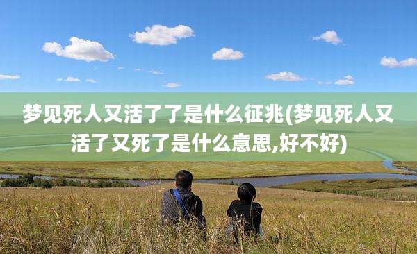 梦见死人又活了了是什么征兆(梦见死人又活了又死了是什么意思,好不好)
