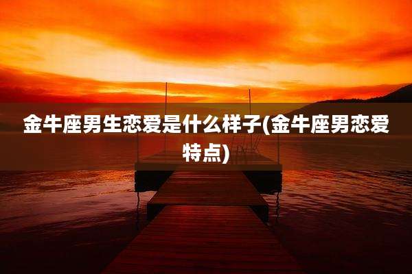金牛座男生恋爱是什么样子(金牛座男恋爱特点)