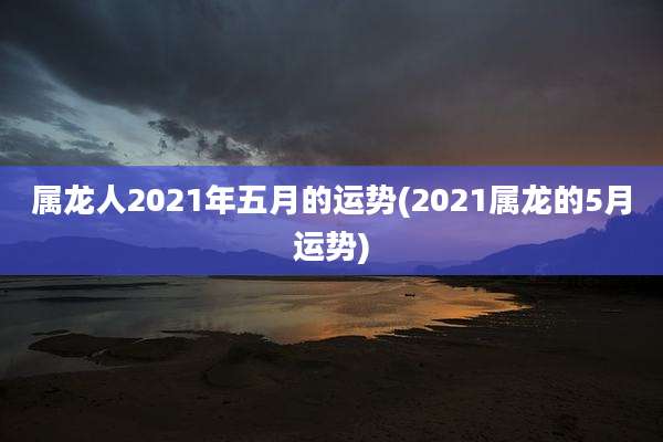 属龙人2021年五月的运势(2021属龙的5月运势)