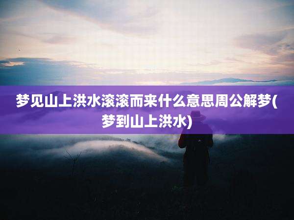 梦见山上洪水滚滚而来什么意思周公解梦(梦到山上洪水)