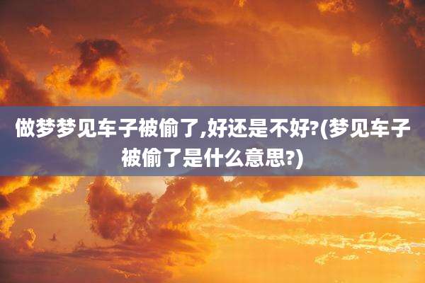 做梦梦见车子被偷了,好还是不好?(梦见车子被偷了是什么意思?)