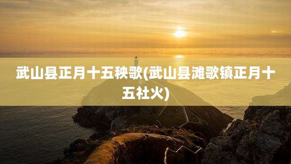 武山县正月十五秧歌(武山县滩歌镇正月十五社火)