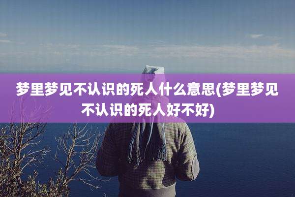 梦里梦见不认识的死人什么意思(梦里梦见不认识的死人好不好)