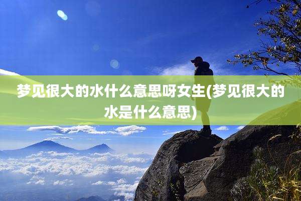 梦见很大的水什么意思呀女生(梦见很大的水是什么意思)