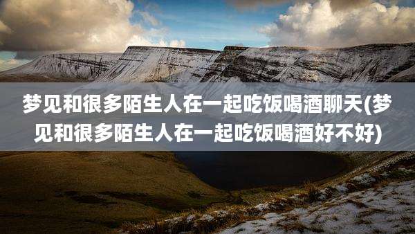 梦见和很多陌生人在一起吃饭喝酒聊天(梦见和很多陌生人在一起吃饭喝酒好不好)
